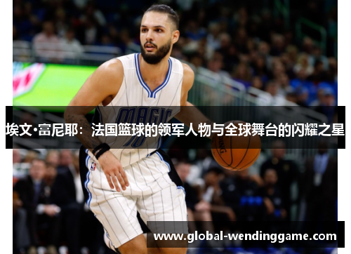 埃文·富尼耶：法国篮球的领军人物与全球舞台的闪耀之星