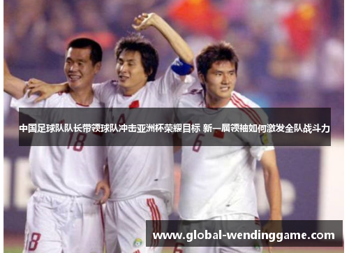 中国足球队队长带领球队冲击亚洲杯荣耀目标 新一届领袖如何激发全队战斗力