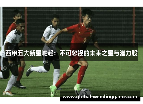 西甲五大新星崛起：不可忽视的未来之星与潜力股