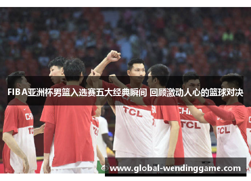 FIBA亚洲杯男篮入选赛五大经典瞬间 回顾激动人心的篮球对决