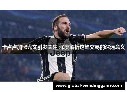 卡卢卢加盟尤文引发关注 深度解析这笔交易的深远意义