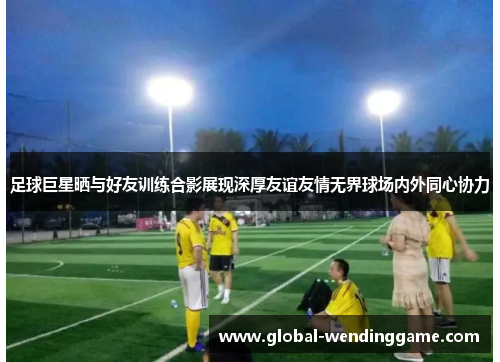 足球巨星晒与好友训练合影展现深厚友谊友情无界球场内外同心协力