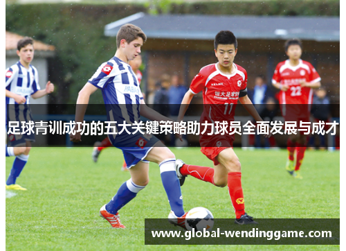 足球青训成功的五大关键策略助力球员全面发展与成才
