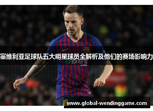 塞维利亚足球队五大明星球员全解析及他们的赛场影响力