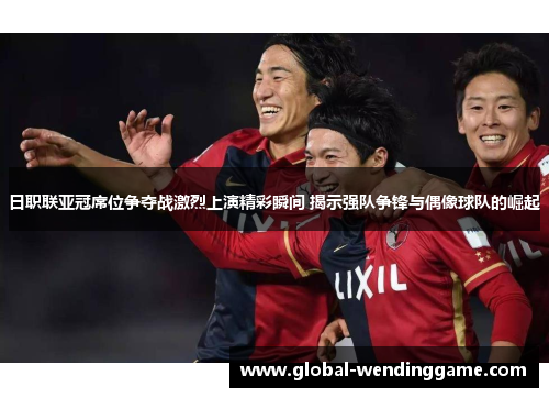日职联亚冠席位争夺战激烈上演精彩瞬间 揭示强队争锋与偶像球队的崛起