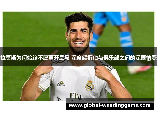 拉莫斯为何始终不愿离开皇马 深度解析他与俱乐部之间的深厚情感