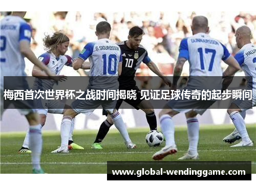 梅西首次世界杯之战时间揭晓 见证足球传奇的起步瞬间