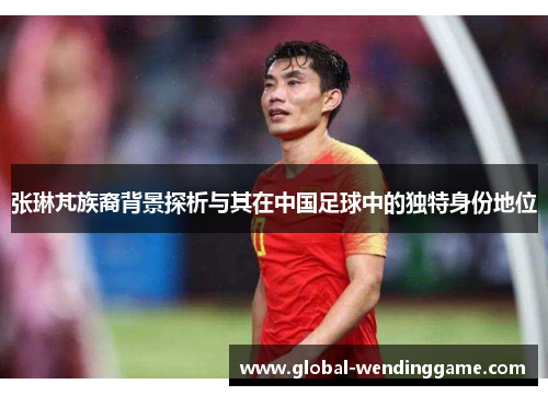 张琳芃族裔背景探析与其在中国足球中的独特身份地位