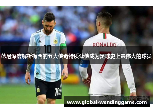 范尼深度解析梅西的五大传奇特质让他成为足球史上最伟大的球员