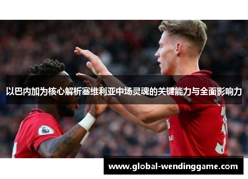 以巴内加为核心解析塞维利亚中场灵魂的关键能力与全面影响力