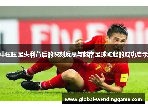 中国国足失利背后的深刻反思与越南足球崛起的成功启示