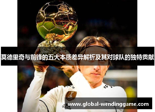 莫德里奇与前锋的五大本质差异解析及其对球队的独特贡献