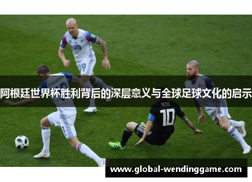 阿根廷世界杯胜利背后的深层意义与全球足球文化的启示