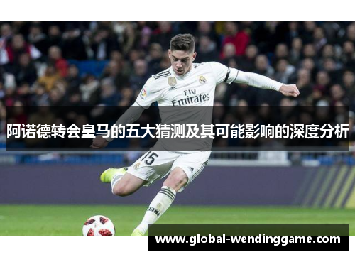 阿诺德转会皇马的五大猜测及其可能影响的深度分析