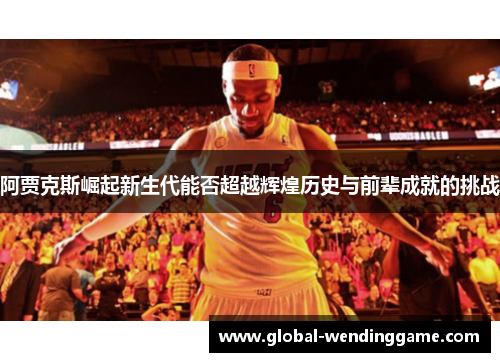 阿贾克斯崛起新生代能否超越辉煌历史与前辈成就的挑战